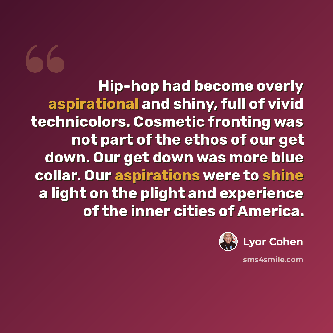 “Hip-hop had become overly aspirational and shiny, full of vivid technicolors. Cosmetic fronting was not part of the ethos of our get down. Our get down was more blue collar. Our aspirations were to shine a light on the plight and experience of the inner cities of America.” quote by Lyor Cohen