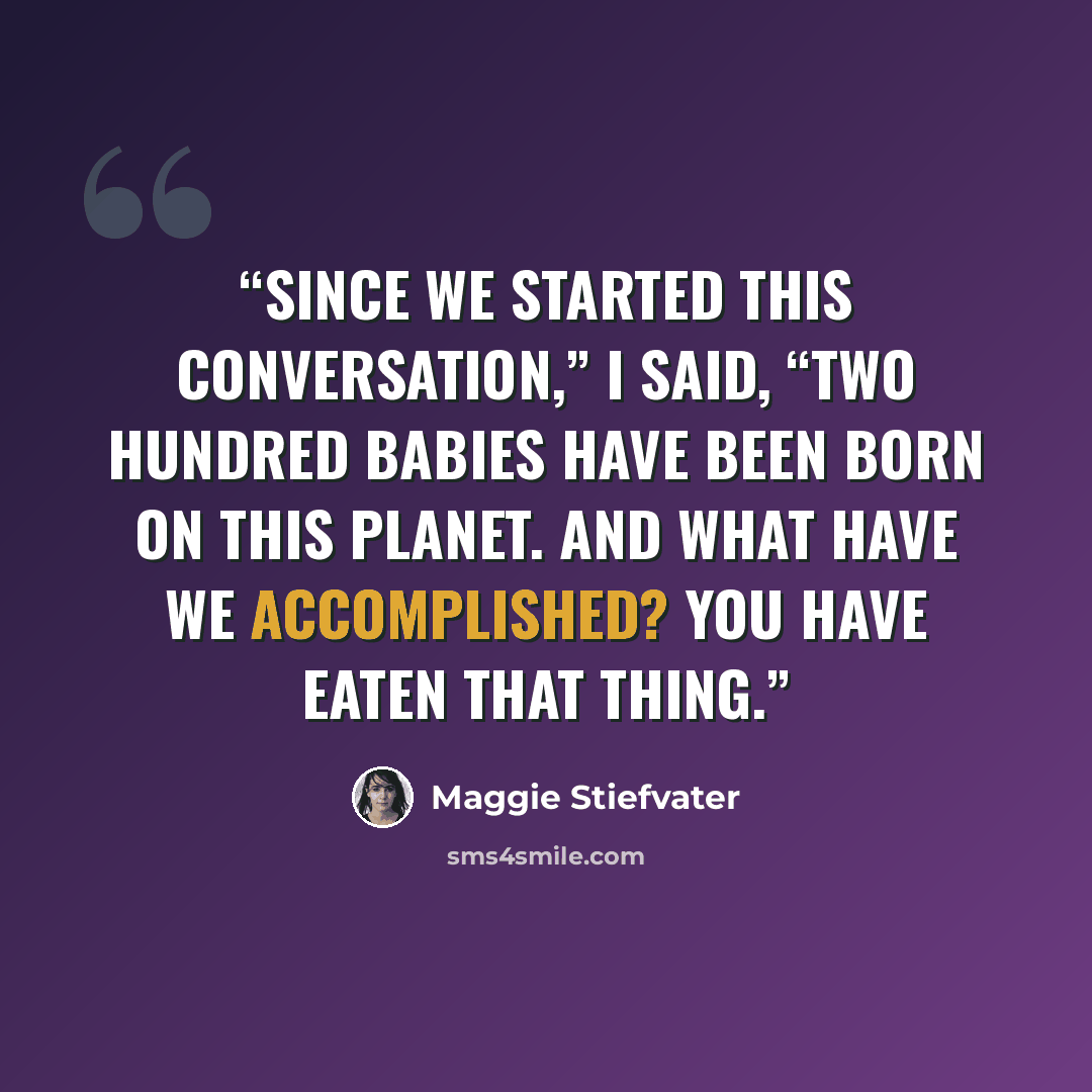 “Since we started this conversation,” I said, “two hundred babies have been born on this planet. And what have we accomplished? You have eaten that thing.” quote by Maggie Stiefvater