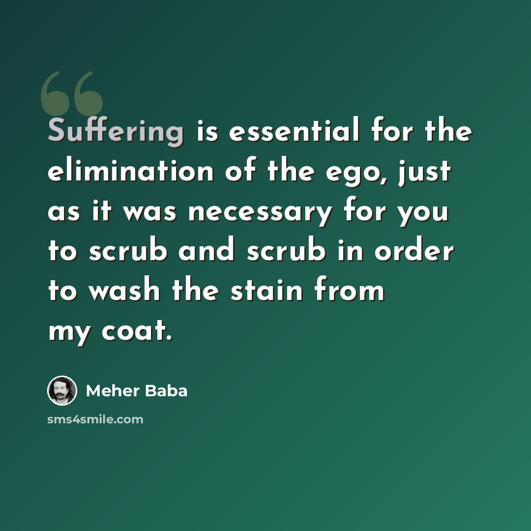 “Suffering is essential for the elimination of the ego, just as it was necessary for you to scrub and scrub in order to wash the stain from my coat.” quote by Meher Baba