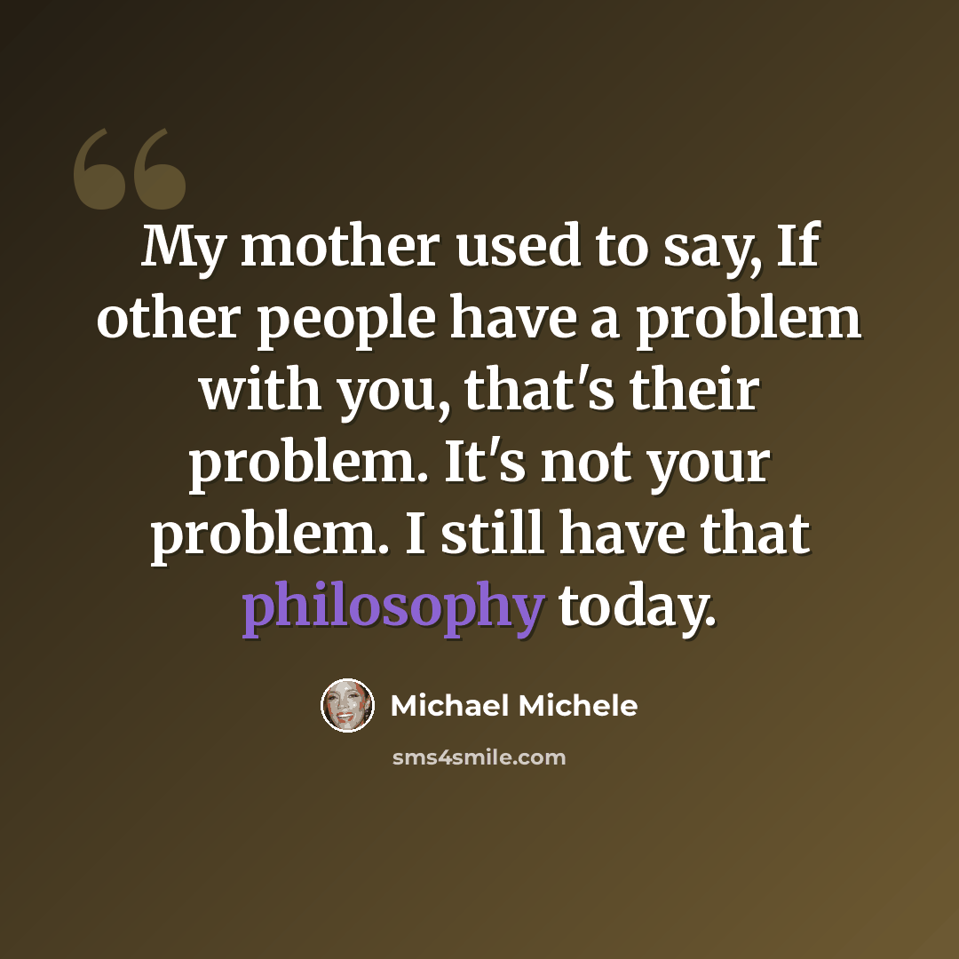 “My mother used to say, If other people have a problem with you, that's their problem. It's not your problem. I still have that philosophy today.” quote by Michael Michele
