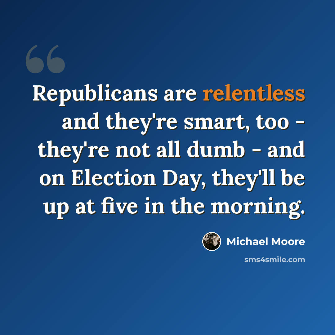 “Republicans are relentless and they're smart, too - they're not all dumb - and on Election Day, they'll be up at five in the morning.” quote by Michael Moore