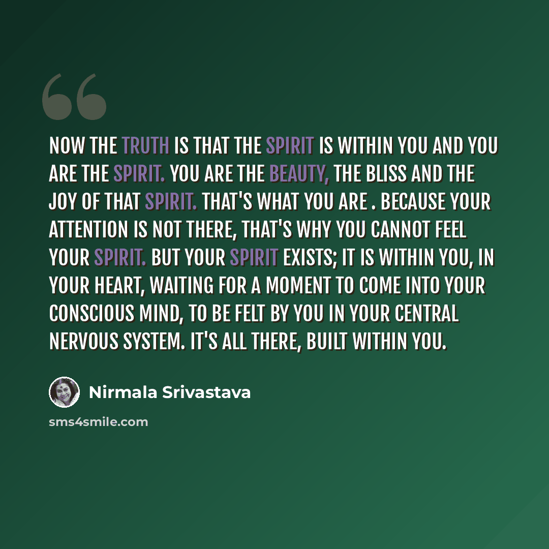 “Now the truth is that the Spirit is within you and you are the Spirit. You are the beauty, the bliss and the joy of that Spirit. That's what you are . Because your attention is not there, that's why you cannot feel your Spirit. But your Spirit exists; it is within you, in your heart, waiting for a…” quote by Nirmala Srivastava