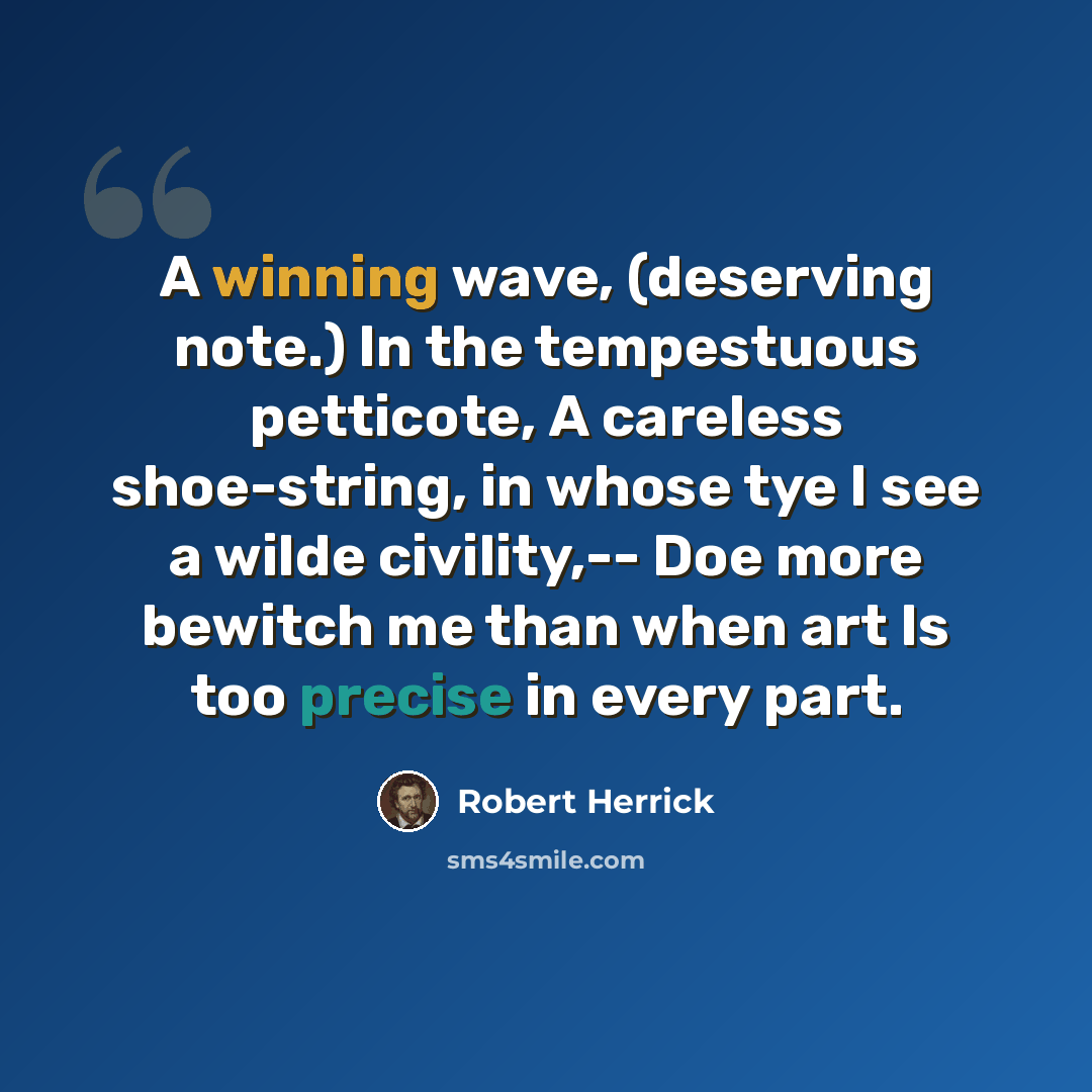 “A winning wave, (deserving note.) In the tempestuous petticote, A careless shoe-string, in whose tye I see a wilde civility,-- Doe more bewitch me than when art Is too precise in every part.” quote by Robert Herrick