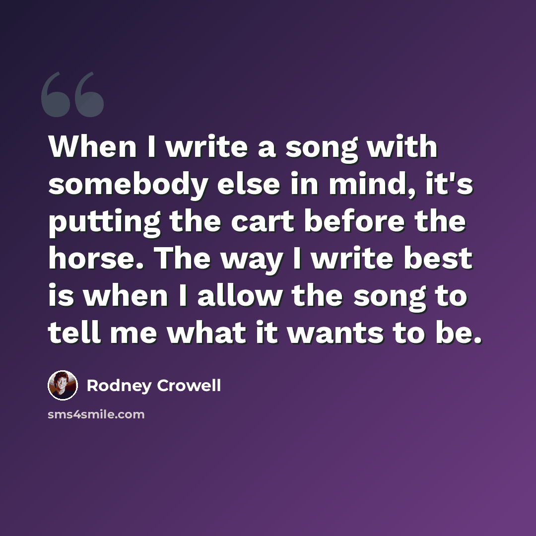 “When I write a song with somebody else in mind, it's putting the cart before the horse. The way I write best is when I allow the song to tell me what it wants to be.” quote by Rodney Crowell
