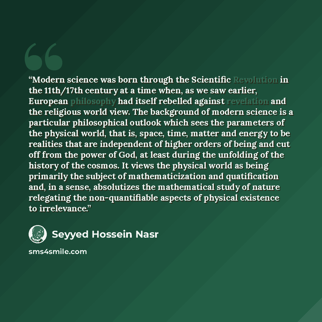 “Modern science was born through the Scientific Revolution in the 11th/17th century at a time when, as we saw earlier, European philosophy had itself rebelled against revelation and the religious world view. The background of modern science is a particular philosophical outlook which sees the…” quote by Seyyed Hossein Nasr