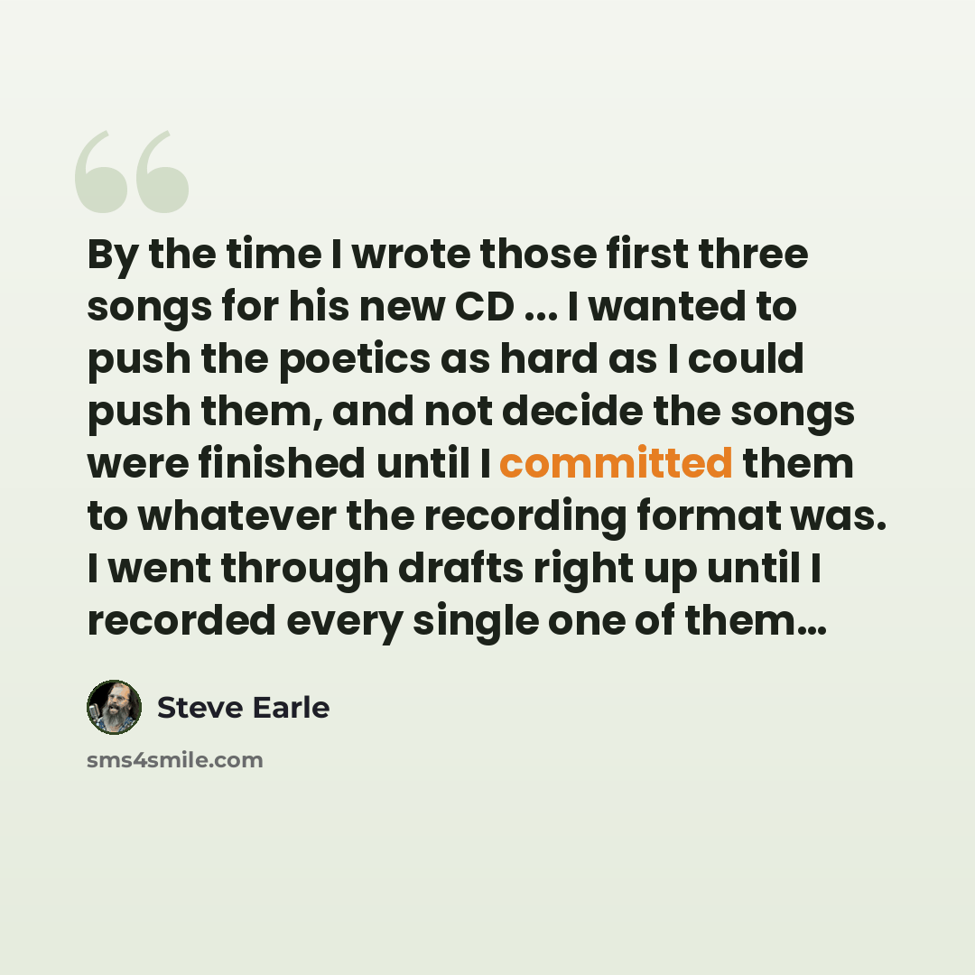 “By the time I wrote those first three songs for his new CD ... I wanted to push the poetics as hard as I could push them, and not decide the songs were finished until I committed them to whatever the recording format was. I went through drafts right up until I recorded every single one of them…” quote by Steve Earle