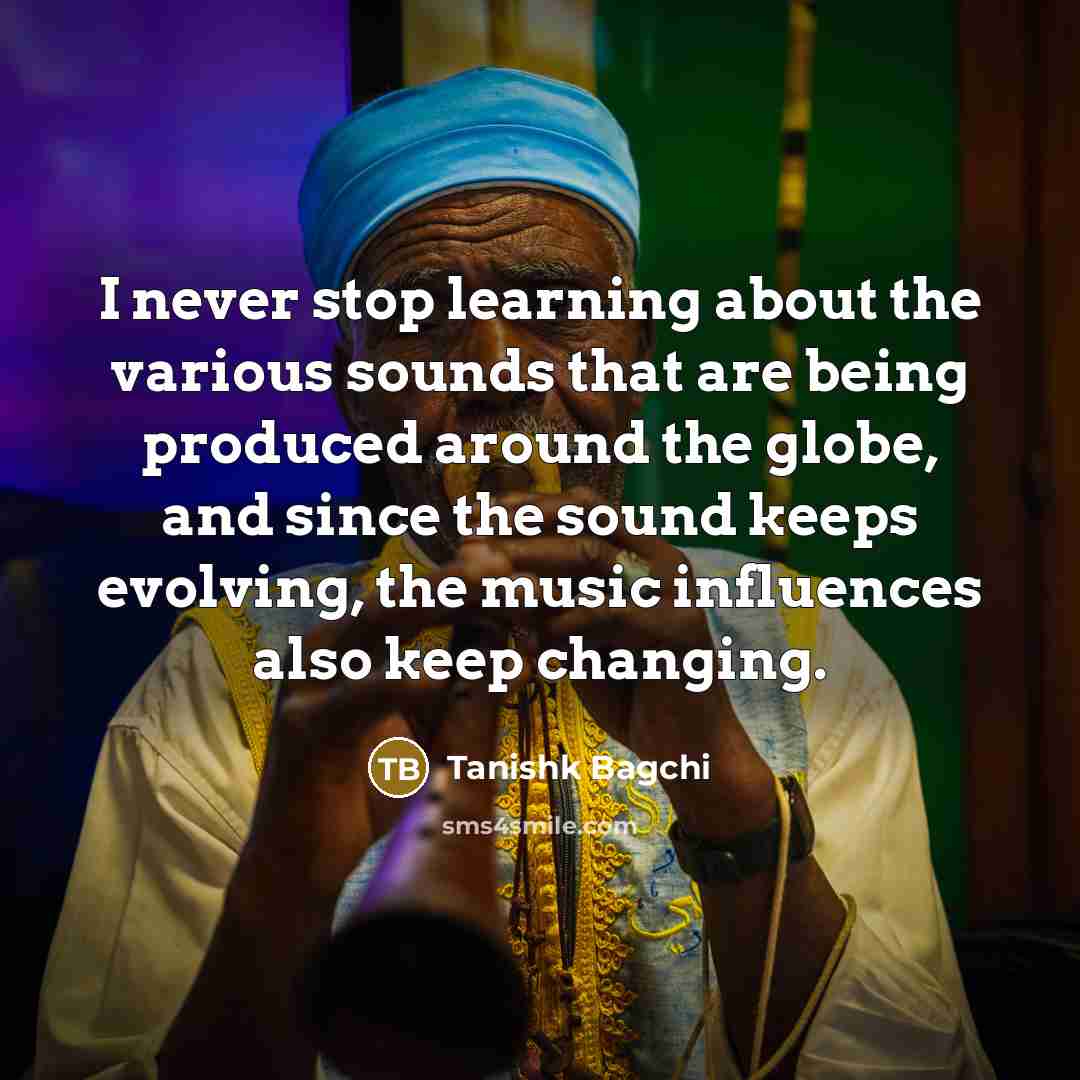 “I never stop learning about the various sounds that are being produced around the globe, and since the sound keeps evolving, the music influences also keep changing.” quote by Tanishk Bagchi