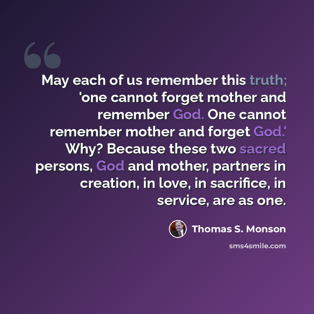 “May each of us remember this truth; 'one cannot forget mother and remember God. One cannot remember mother and forget God.' Why? Because these two sacred persons, God and mother, partners in creation, in love, in sacrifice, in service, are as one.” quote by Thomas S. Monson