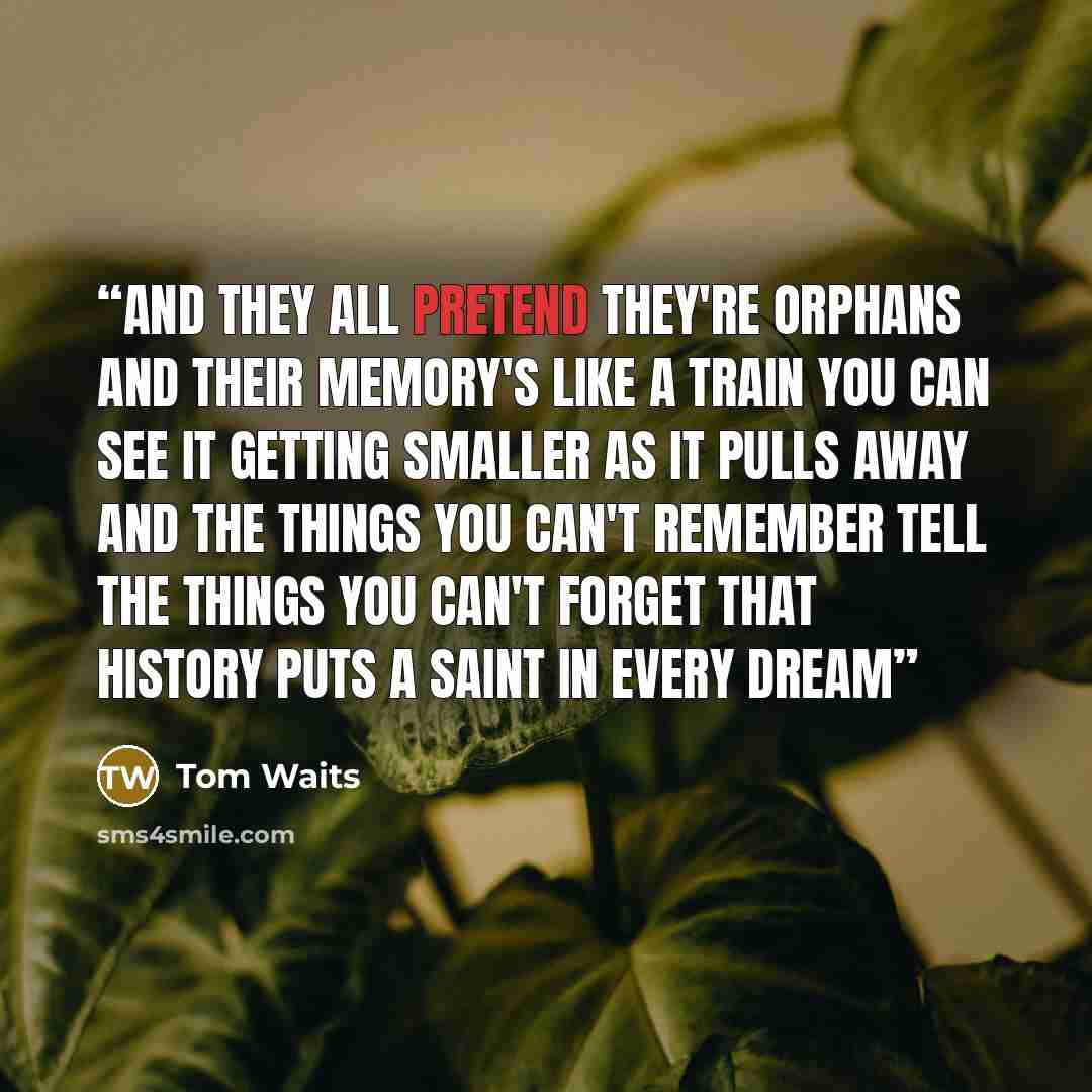 “And they all pretend they're Orphans And their memory's like a train You can see it getting smaller as it pulls away And the things you can't remember Tell the things you can't forget that History puts a saint in every dream” quote by Tom Waits
