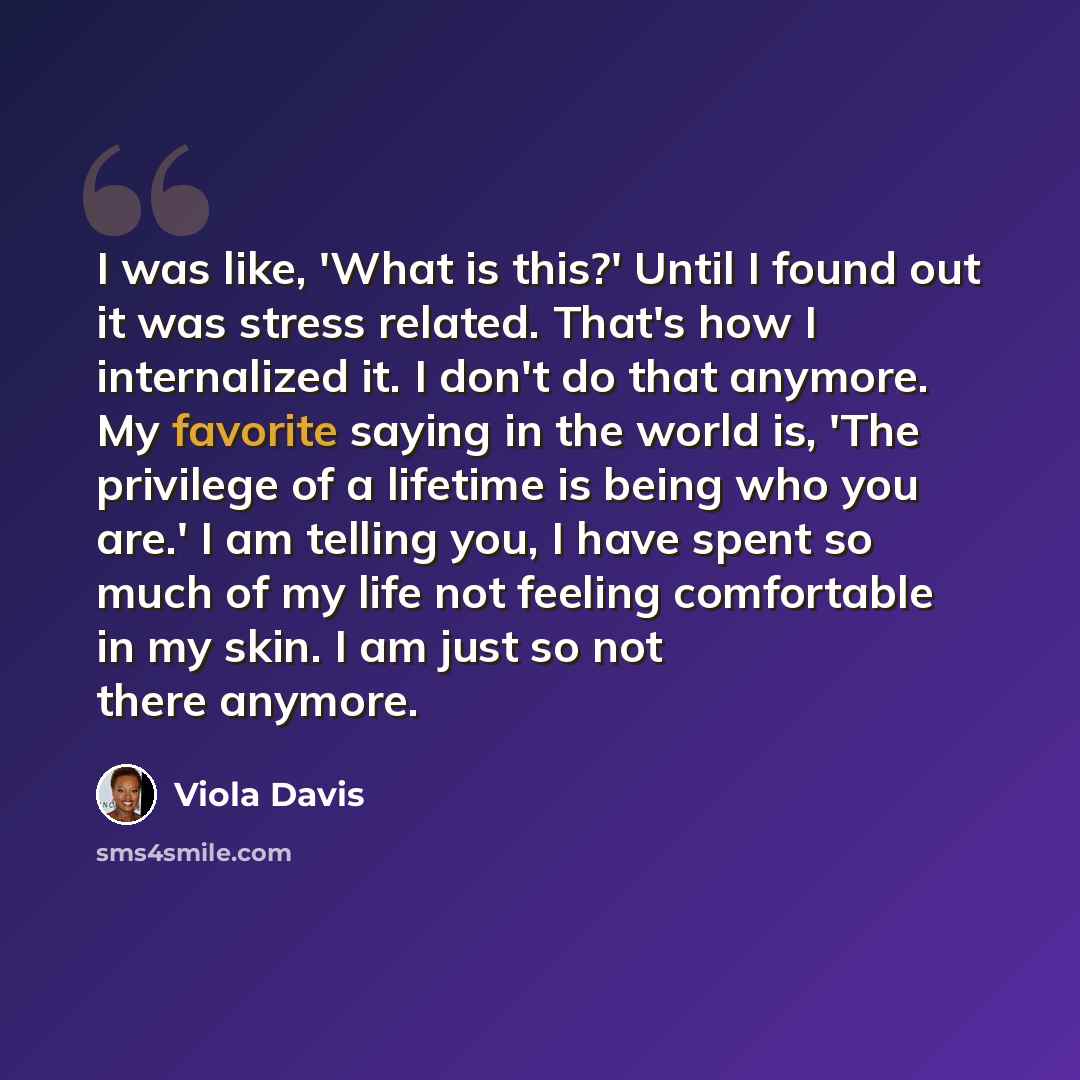 “I was like, 'What is this?' Until I found out it was stress related. That's how I internalized it. I don't do that anymore. My favorite saying in the world is, 'The privilege of a lifetime is being who you are.' I am telling you, I have spent so much of my life not feeling comfortable in my skin…” quote by Viola Davis