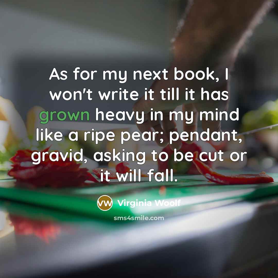 “As for my next book, I won't write it till it has grown heavy in my mind like a ripe pear; pendant, gravid, asking to be cut or it will fall.” quote by Virginia Woolf