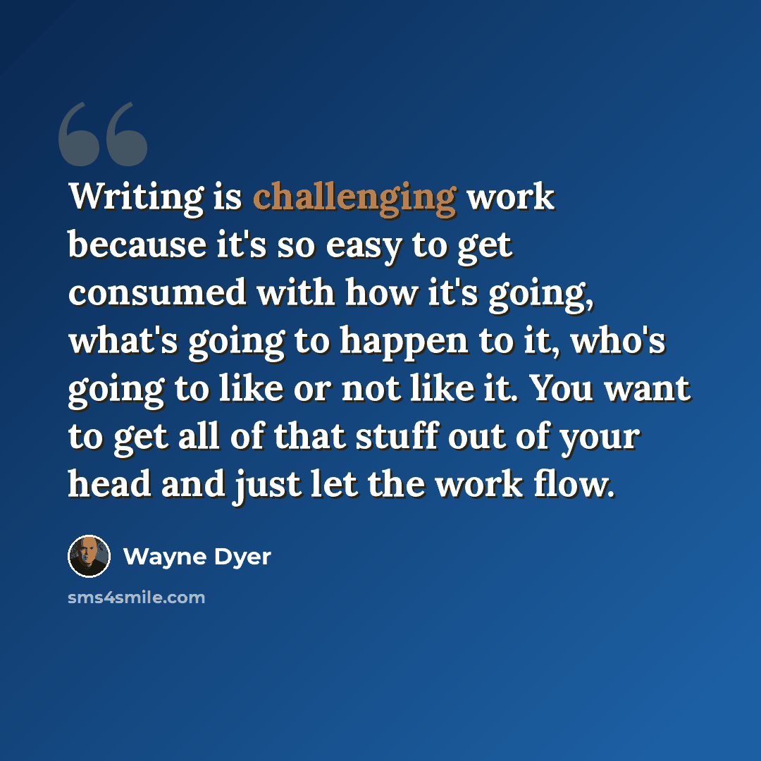“Writing is challenging work because it's so easy to get consumed with how it's going, what's going to happen to it, who's going to like or not like it. You want to get all of that stuff out of your head and just let the work flow.” quote by Wayne Dyer