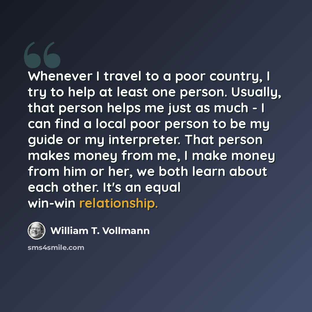 “Whenever I travel to a poor country, I try to help at least one person. Usually, that person helps me just as much - I can find a local poor person to be my guide or my interpreter. That person makes money from me, I make money from him or her, we both learn about each other. It's an equal win-win…” quote by William T. Vollmann