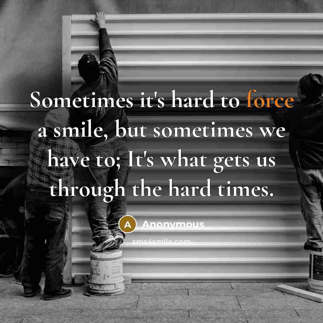 “Sometimes it's hard to force a smile, but sometimes we have to; It's what gets us through the hard times.” quote by Anonymous