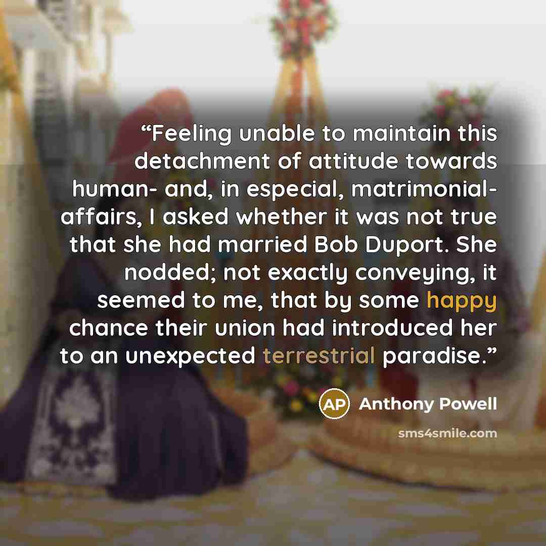 “Feeling unable to maintain this detachment of attitude towards human- and, in especial, matrimonial- affairs, I asked whether it was not true that she had married Bob Duport. She nodded; not exactly conveying, it seemed to me, that by some happy chance their union had introduced her to an…” quote by Anthony Powell