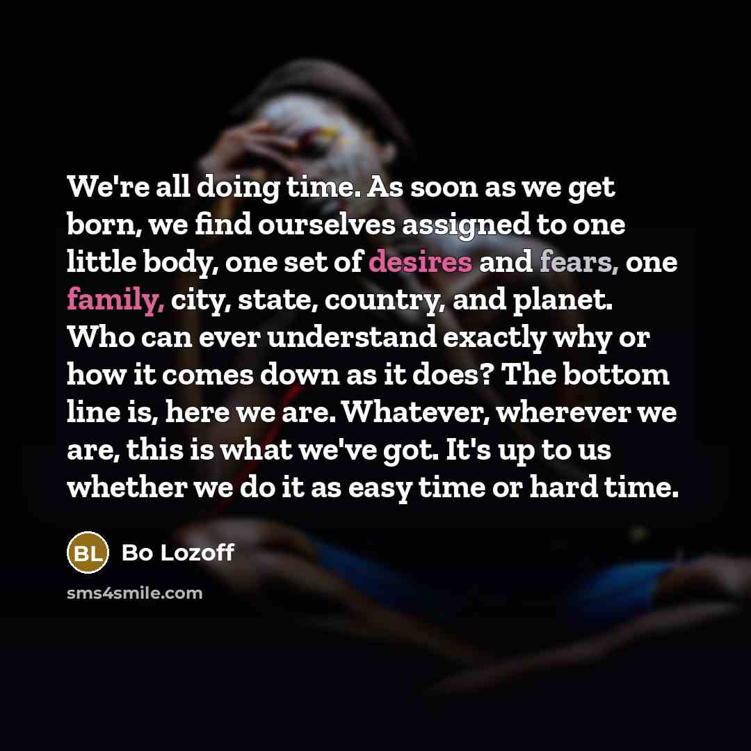 “We're all doing time. As soon as we get born, we find ourselves assigned to one little body, one set of desires and fears, one family, city, state, country, and planet. Who can ever understand exactly why or how it comes down as it does? The bottom line is, here we are. Whatever, wherever we are…” quote by Bo Lozoff