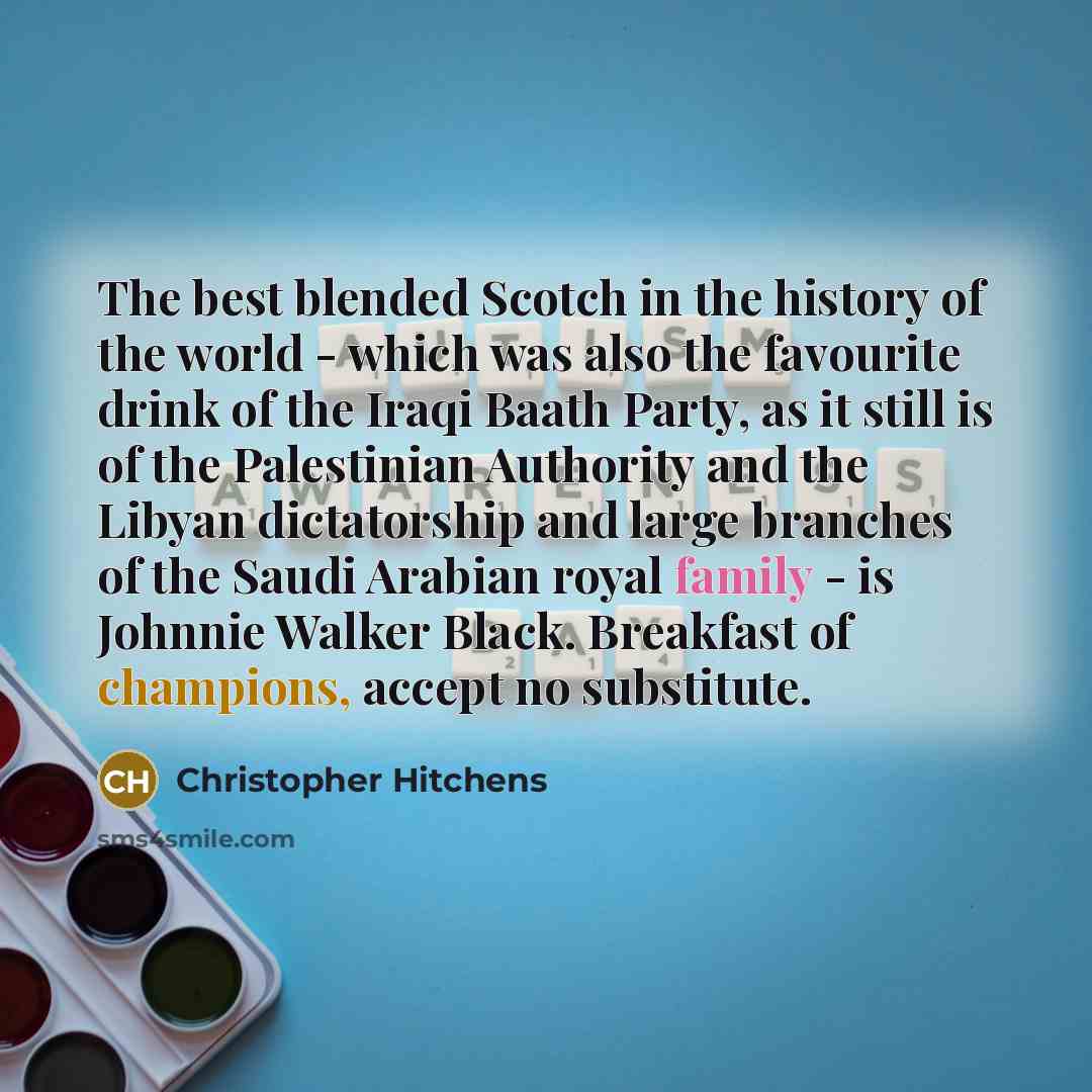 “The best blended Scotch in the history of the world - which was also the favourite drink of the Iraqi Baath Party, as it still is of the Palestinian Authority and the Libyan dictatorship and large branches of the Saudi Arabian royal family - is Johnnie Walker Black. Breakfast of champions, accept…” quote by Christopher Hitchens