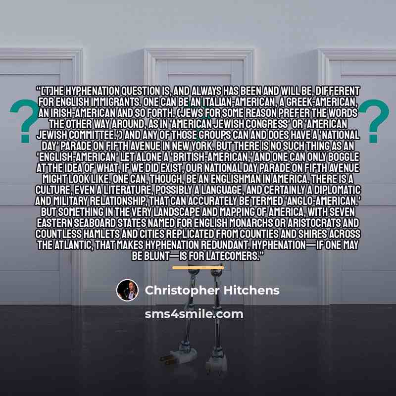 “[T]he hyphenation question is, and always has been and will be, different for English immigrants. One can be an Italian-American, a Greek-American, an Irish-American and so forth. (Jews for some reason prefer the words the other way around, as in 'American Jewish Congress' or 'American Jewish…” quote by Christopher Hitchens