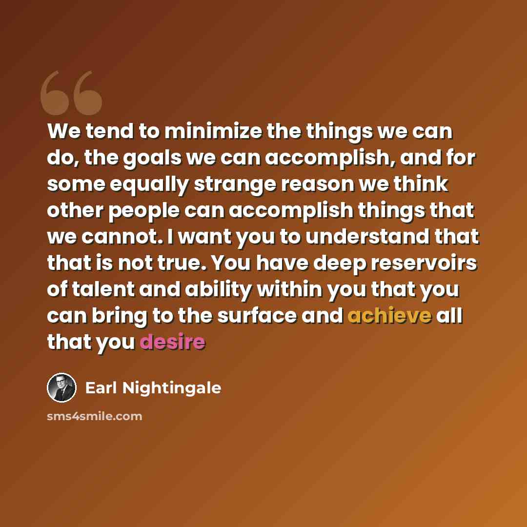 “We tend to minimize the things we can do, the goals we can accomplish, and for some equally strange reason we think other people can accomplish things that we cannot. I want you to understand that that is not true. You have deep reservoirs of talent and ability within you that you can bring to the…” quote by Earl Nightingale