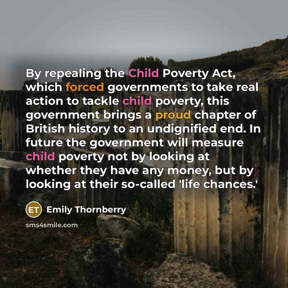 “By repealing the Child Poverty Act, which forced governments to take real action to tackle child poverty, this government brings a proud chapter of British history to an undignified end. In future the government will measure child poverty not by looking at whether they have any money, but by…” quote by Emily Thornberry