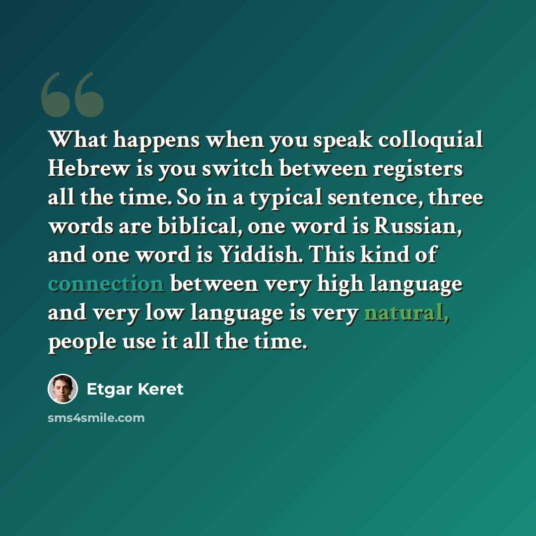 “What happens when you speak colloquial Hebrew is you switch between registers all the time. So in a typical sentence, three words are biblical, one word is Russian, and one word is Yiddish. This kind of connection between very high language and very low language is very natural, people use it all…” quote by Etgar Keret