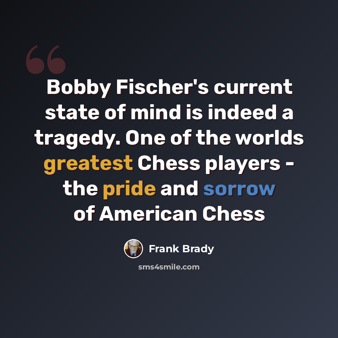 “Bobby Fischer's current state of mind is indeed a tragedy. One of the worlds greatest Chess players - the pride and sorrow of American Chess” quote by Frank Brady
