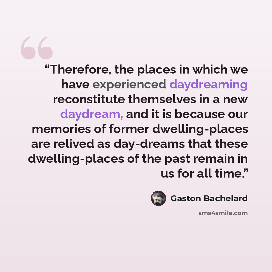 “Therefore, the places in which we have experienced daydreaming reconstitute themselves in a new daydream, and it is because our memories of former dwelling-places are relived as day-dreams that these dwelling-places of the past remain in us for all time.” quote by Gaston Bachelard