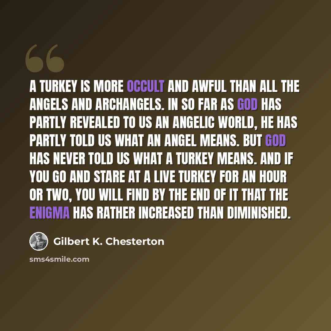 “A turkey is more occult and awful than all the angels and archangels. In so far as God has partly revealed to us an angelic world, he has partly told us what an angel means. But God has never told us what a turkey means. And if you go and stare at a live turkey for an hour or two, you will find by…” quote by Gilbert K. Chesterton