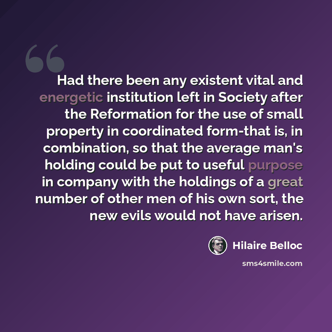 “Had there been any existent vital and energetic institution left in Society after the Reformation for the use of small property in coordinated form-that is, in combination, so that the average man's holding could be put to useful purpose in company with the holdings of a great number of other men…” quote by Hilaire Belloc