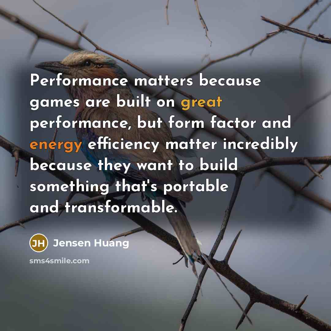 “Performance matters because games are built on great performance, but form factor and energy efficiency matter incredibly because they want to build something that's portable and transformable.” quote by Jensen Huang