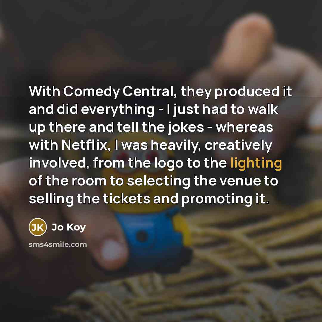 “With Comedy Central, they produced it and did everything - I just had to walk up there and tell the jokes - whereas with Netflix, I was heavily, creatively involved, from the logo to the lighting of the room to selecting the venue to selling the tickets and promoting it.” quote by Jo Koy