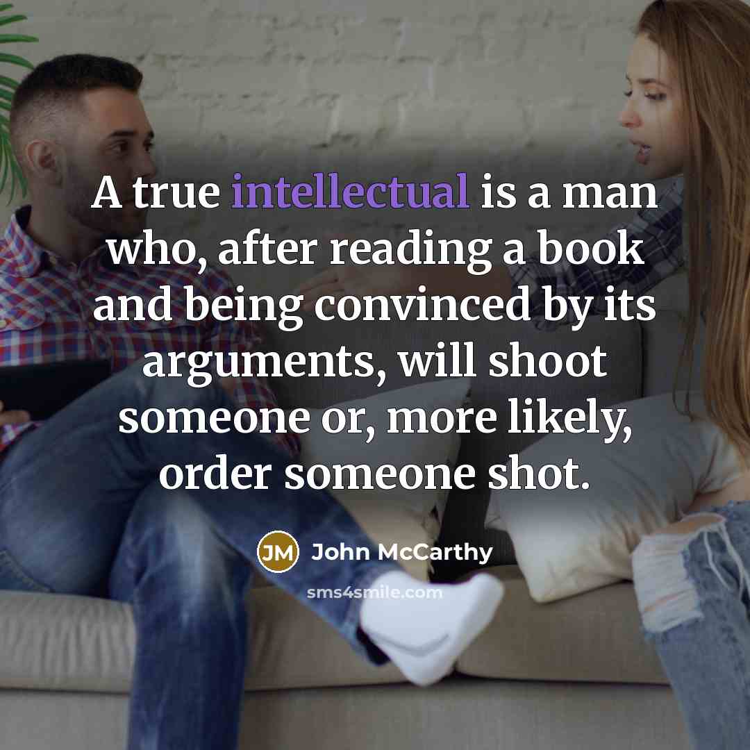 “A true intellectual is a man who, after reading a book and being convinced by its arguments, will shoot someone or, more likely, order someone shot.” quote by John McCarthy