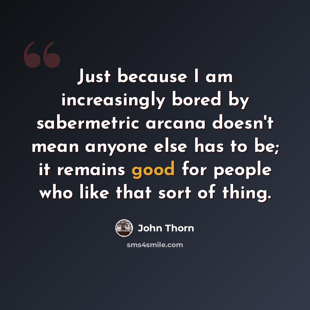 “Just because I am increasingly bored by sabermetric arcana doesn't mean anyone else has to be; it remains good for people who like that sort of thing.” quote by John Thorn