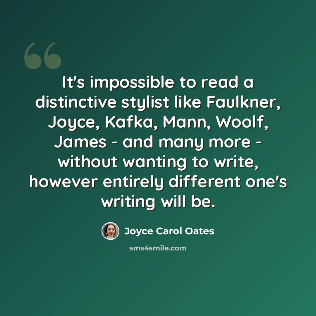 “It's impossible to read a distinctive stylist like Faulkner, Joyce, Kafka, Mann, Woolf, James - and many more - without wanting to write, however entirely different one's writing will be.” quote by Joyce Carol Oates