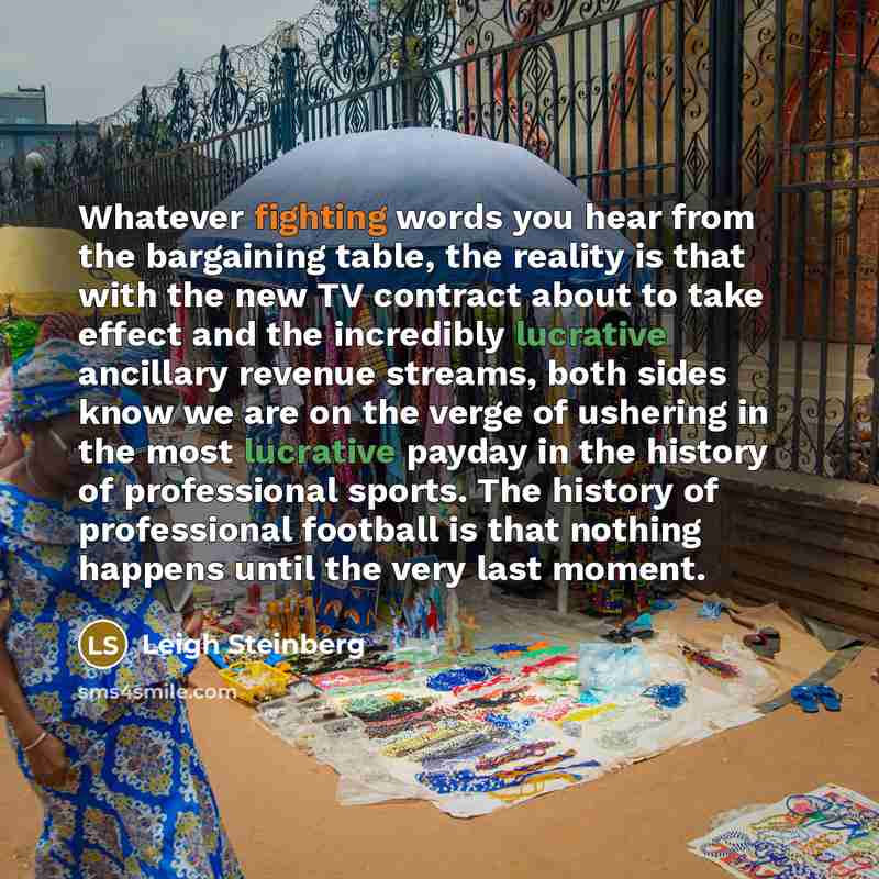 “Whatever fighting words you hear from the bargaining table, the reality is that with the new TV contract about to take effect and the incredibly lucrative ancillary revenue streams, both sides know we are on the verge of ushering in the most lucrative payday in the history of professional sports…” quote by Leigh Steinberg