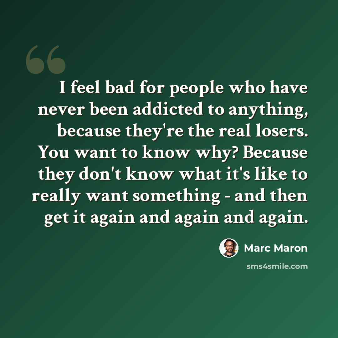 “I feel bad for people who have never been addicted to anything, because they're the real losers. You want to know why? Because they don't know what it's like to really want something - and then get it again and again and again.” quote by Marc Maron