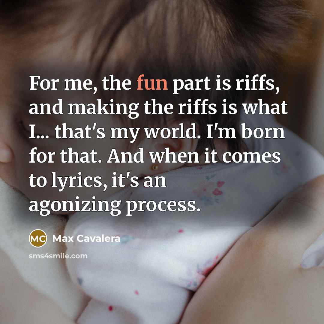 “For me, the fun part is riffs, and making the riffs is what I... that's my world. I'm born for that. And when it comes to lyrics, it's an agonizing process.” quote by Max Cavalera