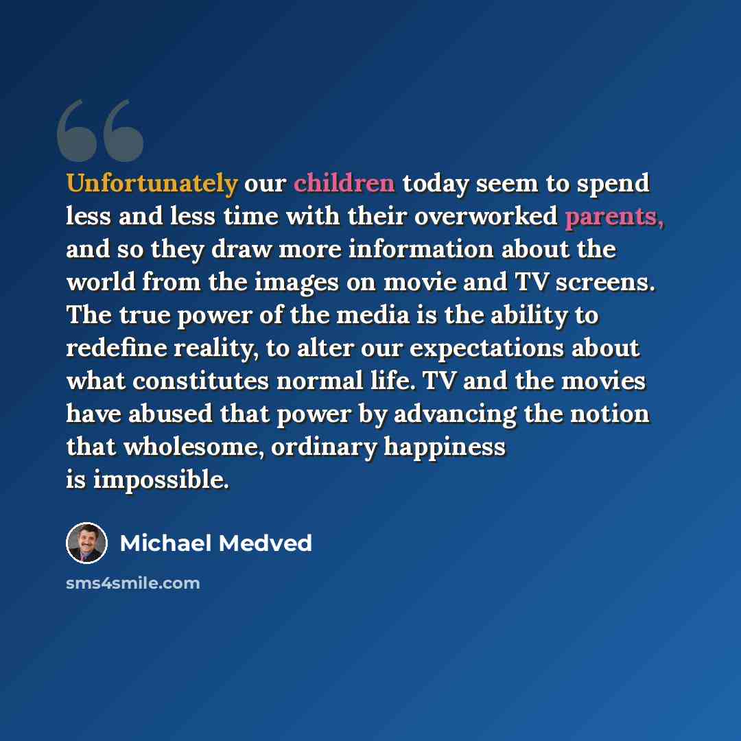 “Unfortunately our children today seem to spend less and less time with their overworked parents, and so they draw more information about the world from the images on movie and TV screens. The true power of the media is the ability to redefine reality, to alter our expectations about what…” quote by Michael Medved