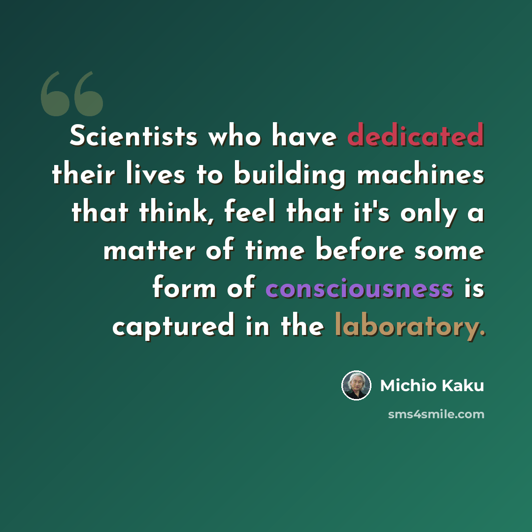 “Scientists who have dedicated their lives to building machines that think, feel that it's only a matter of time before some form of consciousness is captured in the laboratory.” quote by Michio Kaku