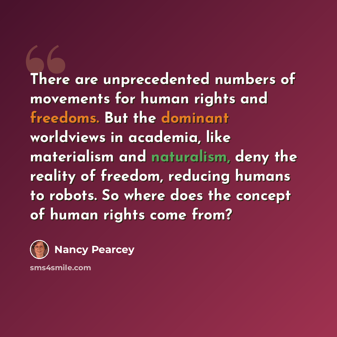 “There are unprecedented numbers of movements for human rights and freedoms. But the dominant worldviews in academia, like materialism and naturalism, deny the reality of freedom, reducing humans to robots. So where does the concept of human rights come from?” quote by Nancy Pearcey