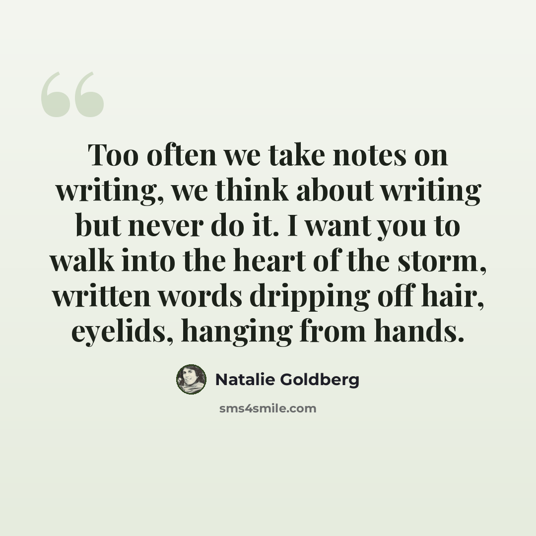 “Too often we take notes on writing, we think about writing but never do it. I want you to walk into the heart of the storm, written words dripping off hair, eyelids, hanging from hands.” quote by Natalie Goldberg