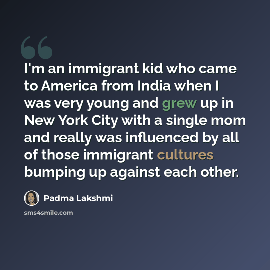 “I'm an immigrant kid who came to America from India when I was very young and grew up in New York City with a single mom and really was influenced by all of those immigrant cultures bumping up against each other.” quote by Padma Lakshmi