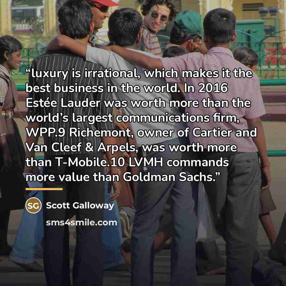 “luxury is irrational, which makes it the best business in the world. In 2016 Estée Lauder was worth more than the world’s largest communications firm, WPP.9 Richemont, owner of Cartier and Van Cleef & Arpels, was worth more than T-Mobile.10 LVMH commands more value than Goldman Sachs.” quote by Scott Galloway