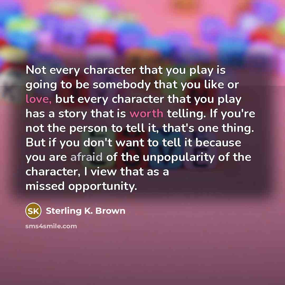 “Not every character that you play is going to be somebody that you like or love, but every character that you play has a story that is worth telling. If you're not the person to tell it, that's one thing. But if you don't want to tell it because you are afraid of the unpopularity of the character…” quote by Sterling K. Brown