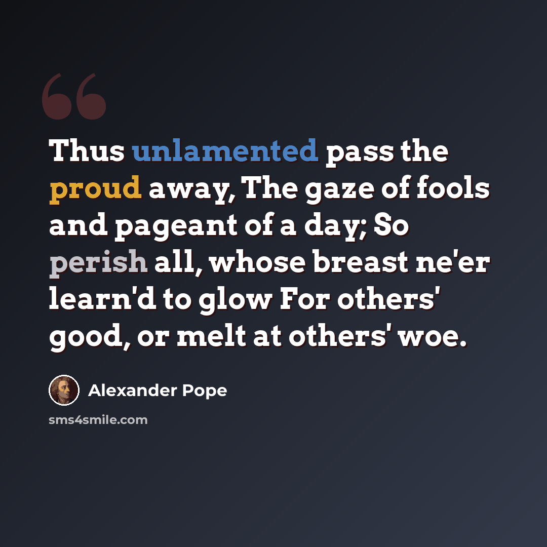 “Thus unlamented pass the proud away, The gaze of fools and pageant of a day; So perish all, whose breast ne'er learn'd to glow For others' good, or melt at others' woe.” quote by Alexander Pope