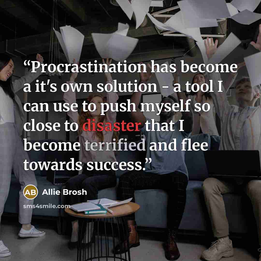 “Procrastination has become a it's own solution - a tool I can use to push myself so close to disaster that I become terrified and flee towards success.” quote by Allie Brosh