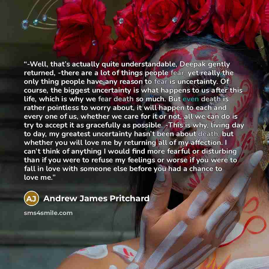 “-Well, that’s actually quite understandable, Deepak gently returned, -there are a lot of things people fear, yet really the only thing people have any reason to fear is uncertainty. Of course, the biggest uncertainty is what happens to us after this life, which is why we fear death so much. But…” quote by Andrew James Pritchard