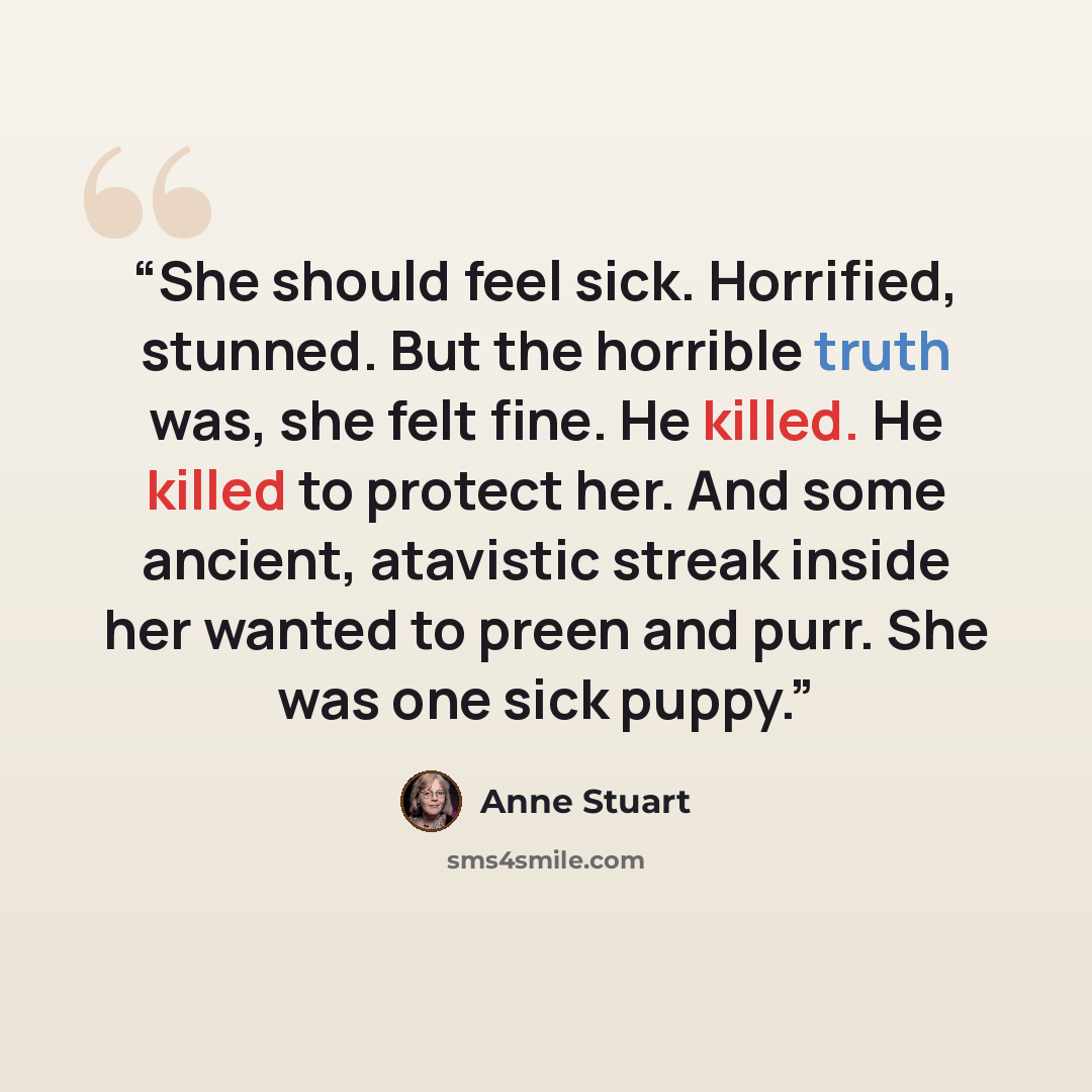 “She should feel sick. Horrified, stunned. But the horrible truth was, she felt fine. He killed. He killed to protect her. And some ancient, atavistic streak inside her wanted to preen and purr. She was one sick puppy.” quote by Anne Stuart