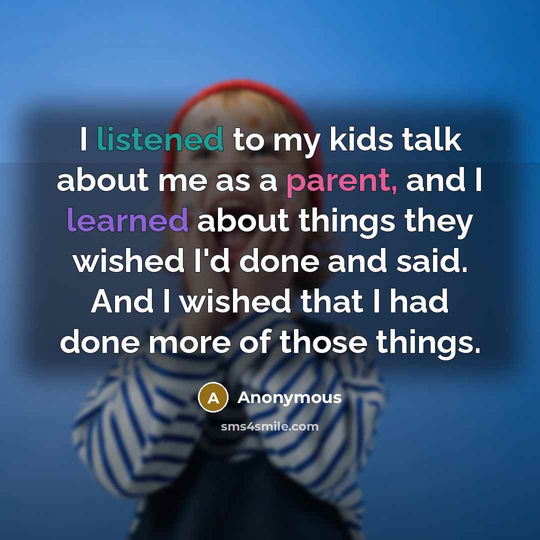 “I listened to my kids talk about me as a parent, and I learned about things they wished I'd done and said. And I wished that I had done more of those things.” quote by Anonymous