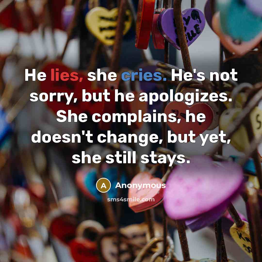 “He lies, she cries. He's not sorry, but he apologizes. She complains, he doesn't change, but yet, she still stays.” quote by Anonymous
